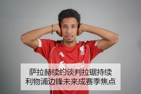 萨拉赫续约谈判拉锯持续 利物浦边锋未来成赛季焦点